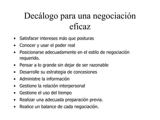 Decálogo para una negociación
eficaz
• Satisfacer intereses más que posturas
• Conocer y usar el poder real
• Posicionarse adecuadamente en el estilo de negociación
requerido.
• Pensar a lo grande sin dejar de ser razonable
• Desarrolle su estrategia de concesiones
• Administre la información
• Gestione la relación interpersonal
• Gestione el uso del tiempo
• Realizar una adecuada preparación previa.
• Realice un balance de cada negociación.
 