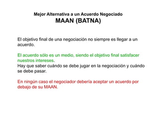 Mejor Alternativa a un Acuerdo Negociado
MAAN (BATNA)
El objetivo final de una negociación no siempre es llegar a un
acuerdo.
El acuerdo sólo es un medio, siendo el objetivo final satisfacer
nuestros intereses.
Hay que saber cuándo se debe jugar en la negociación y cuándo
se debe pasar.
En ningún caso el negociador debería aceptar un acuerdo por
debajo de su MAAN.
 