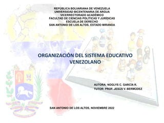 REPÚBLICA BOLVARIANA DE VENEZUELA
UNIVERSIDAD BICENTENARIA DE ARGUA
VICERRECTORADO ACADÉMICO
FACULTAD DE CIENCIAS POLÍTICAS Y JURÍDICAS
ESCUELA DE DERECHO
SAN ANTONIO DE LOS ALTOS, ESTADO MIRANDA
AUTORA: NOGLYS C. GARCÍA R.
TUTOR: PROF. JESÚS V. BERMÚDEZ
SAN ANTONIO DE LOS ALTOS, NOVIEMBRE 2022
ORGANIZACIÓN DEL SISTEMA EDUCATIVO
VENEZOLANO
 