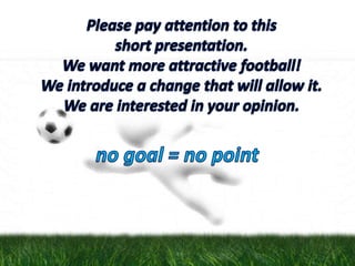 Please pay attention to this short presentation.We want more attractive football!We introduce a change that will allow it.We are interested in your opinion. no goal = no point 