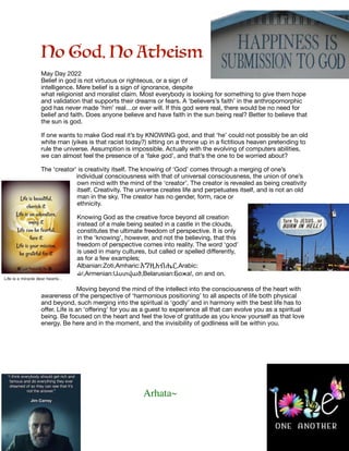 No God. No Atheism

May Day 2022

Belief in god is not virtuous or righteous, or a sign of
intelligence. Mere belief is a sign of ignorance, despite
what religionist and moralist claim. Most everybody is looking for something to give them hope
and validation that supports their dreams or fears. A ‘believers’s faith’ in the anthropomorphic
god has never made ‘him’ real…or ever will. If this god were real, there would be no need for
belief and faith. Does anyone believe and have faith in the sun being real? Better to believe that
the sun is god.

If one wants to make God real it’s by KNOWING god, and that ‘he’ could not possibly be an old
white man (yikes is that racist today?) sitting on a throne up in a
fi
ctitious heaven pretending to
rule the universe. Assumption is impossible. Actually with the evolving of computers abilities,
we can almost feel the presence of a ‘fake god’, and that’s the one to be worried about? 

The ‘creator’ is creativity itself. The knowing of ‘God’ comes through a merging of one’s
individual consciousness with that of universal consciousness, the union of one’s
own mind with the mind of the ‘creator’. The creator is revealed as being creativity
itself. Creativity. The universe creates life and perpetuates itself, and is not an old
man in the sky. The creator has no gender, form, race or
ethnicity.

Knowing God as the creative force beyond all creation
instead of a male being seated in a castle in the clouds,
constitutes the ultimate freedom of perspective. It is only
in the ‘knowing’, however, and not the believing, that this
freedom of perspective comes into reality. The word ‘god’
is used in many cultures, but called or spelled di
ff
erently,
as for a few examples;

Albanian:Zoti,Amharic:እግዚአብሔር,Arabic:
‫اهلل‬,Armenian:Աստված,Belarusian:Божа!, on and on.

Moving beyond the mind of the intellect into the consciousness of the heart with
awareness of the perspective of ‘harmonious positioning’ to all aspects of life both physical
and beyond, such merging into the spiritual is ‘godly’ and in harmony with the best life has to
o
ff
er. Life is an ‘o
ff
ering’ for you as a guest to experience all that can evolve you as a spiritual
being. Be focused on the heart and feel the love of gratitude as you know yourself as that love
energy. Be here and in the moment, and the invisibility of godliness will be within you.

Arhata~
 