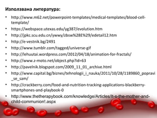 Използвана литература:
•   http://www.m62.net/powerpoint-templates/medical-templates/blood-cell-
    template/
•   https://webspace.utexas.edu/yg387/evolution.htm
•   http://jpkc.scu.edu.cn/ywwy/zbsw%28E%29/edetail12.htm
•   http://e-vestnik.bg/2491
•   http://www.tumblr.com/tagged/universe-gif
•   http://lehuutai.wordpress.com/2012/04/18/animation-for-fractals/
•   http://www.z-moto.net/object.php?id=63
•   http://pavelnik.blogspot.com/2009_11_01_archive.html
•   http://www.capital.bg/biznes/tehnologii_i_nauka/2011/10/28/1189860_popravi
    _se_sam/
•   http://crackberry.com/food-and-nutrition-tracking-applications-blackberry-
    smartphones-and-playbook-0
•   http://www.thetherapybook.com/knowledge/Articles/It-s-the-mother-and-
    child-communion!.aspx
 