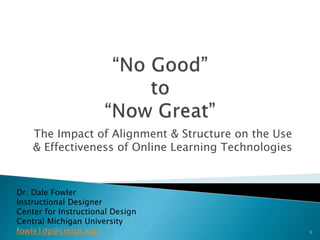 The Impact of Alignment & Structure on the Use
& Effectiveness of Online Learning Technologies
Dr. Dale Fowler
Instructional Designer
Center for Instructional Design
Central Michigan University
fowle1dp@cmich.edu 1
 