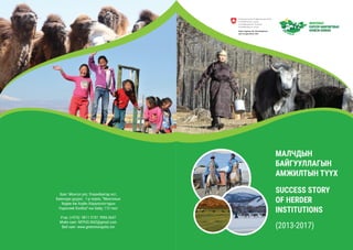 МАЛЧДЫН
БАЙГУУЛЛАГЫН
АМЖИЛТЫН ТҮҮХ
SUCCESS STORY
OF HERDER
INSTITUTIONS
(2013-2017)
Хаяг: Монгол улс, Улаанбаатар хот,
Баянзүрх дүүрэг, 1-р хороо, “Монголын
Хөдөө Аж Ахуйн Хоршоологчдын
Үндэсний Холбоо”-ны байр, 115 тоот
Утас: (+976) 9811 3747, 9906 0647
Мэйл хаяг: NFPUG.NGO@gmail.com
Веб хаяг: www.greenmongolia.mn
 