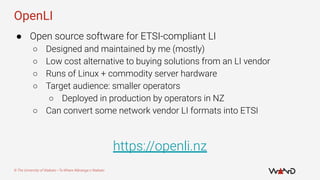 © The University of Waikato • Te Whare Wānanga o Waikato
OpenLI
● Open source software for ETSI-compliant LI
○ Designed an...