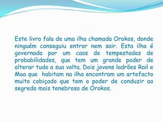 Este livro fala de uma ilha chamada Orokos, donde
ninguém conseguiu entrar nem sair. Esta ilha é
governada por um caos de tempestades de
probabilidades, que tem um grande poder de
alterar tudo a sua volta. Dois jovens ladrões Rail e
Moa que habitam na ilha encontram um artefacto
muito cobiçado que tem o poder de conduzir ao
segredo mais tenebroso de Orokos.
 