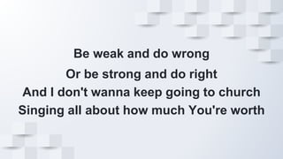 Be weak and do wrong
Or be strong and do right
And I don't wanna keep going to church
Singing all about how much You're worth
 