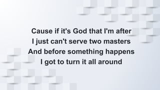 Cause if it's God that I'm after
I just can't serve two masters
And before something happens
I got to turn it all around
 
