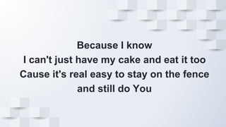 Because I know
I can't just have my cake and eat it too
Cause it's real easy to stay on the fence
and still do You
 