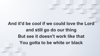 And it'd be cool if we could love the Lord
and still go do our thing
But see it doesn't work like that
You gotta to be white or black
 