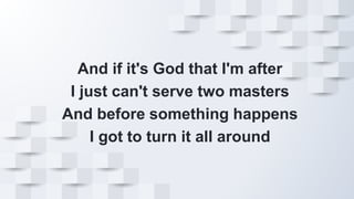 And if it's God that I'm after
I just can't serve two masters
And before something happens
I got to turn it all around
 