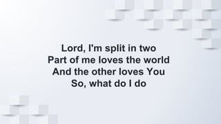 Lord, I'm split in two
Part of me loves the world
And the other loves You
So, what do I do
 