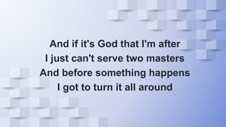 And if it's God that I'm after
I just can't serve two masters
And before something happens
I got to turn it all around
 