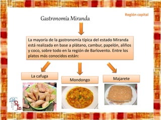 La mayoría de la gastronomía típica del estado Miranda
está realizada en base a plátano, cambur, papelón, aliños
y coco, sobre todo en la región de Barlovento. Entre los
platos más conocidos están:
Gastronomía Miranda
La cafuga
Mondongo Majarete
 