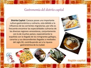 Gastronomía del distrito capital
Distrito Capital: Caracas posee una importante
cultura gastronómica y culinaria, esto debido a la
influencia de las corrientes migratorias; por ello es
frecuente encontrar las especialidades culinarias de
las diversas regiones venezolanas, conjuntamente
con la de muchos países; especialmente la
española con la llegada de los inmigrantes gallegos,
canarios y sus descendientes llegados a mediados
del siglo XX, contribuyendo así a la riqueza
gastronómica de la ciudad.
 