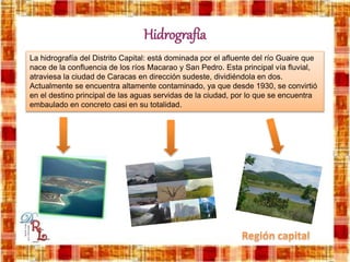 Hidrografía
La hidrografía del Distrito Capital: está dominada por el afluente del río Guaire que
nace de la confluencia de los ríos Macarao y San Pedro. Esta principal vía fluvial,
atraviesa la ciudad de Caracas en dirección sudeste, dividiéndola en dos.
Actualmente se encuentra altamente contaminado, ya que desde 1930, se convirtió
en el destino principal de las aguas servidas de la ciudad, por lo que se encuentra
embaulado en concreto casi en su totalidad.
 