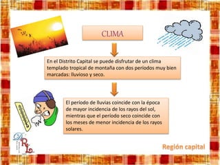 CLIMA
En el Distrito Capital se puede disfrutar de un clima
templado tropical de montaña con dos períodos muy bien
marcadas: lluvioso y seco.
El período de lluvias coincide con la época
de mayor incidencia de los rayos del sol,
mientras que el período seco coincide con
los meses de menor incidencia de los rayos
solares.
 