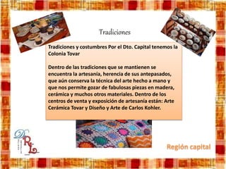 Tradiciones
Tradiciones y costumbres Por el Dto. Capital tenemos la
Colonia Tovar
Dentro de las tradiciones que se mantienen se
encuentra la artesanía, herencia de sus antepasados,
que aún conserva la técnica del arte hecho a mano y
que nos permite gozar de fabulosas piezas en madera,
cerámica y muchos otros materiales. Dentro de los
centros de venta y exposición de artesanía están: Arte
Cerámica Tovar y Diseño y Arte de Carlos Kohler.
 