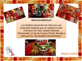 Historiadelosdiablosdeyare
Los Diablos danzantes de Yare son una
festividad religiosa que se celebra en San
Francisco de Yare, Estado Miranda
(Venezuela), el día de Corpus Christi, llevada a
cabo por las "Sociedades del Santísimo".
 