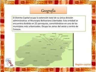 Geografía
El Distrito Capital ocupa la extensión total de su única división
administrativa: el Municipio Bolivariano Libertador. Esta entidad se
encuentra dividida en 22 parroquias, convirtiéndose en uno de los
municipios más urbanizados. Ocupa las zonas del oeste y centro de
Caracas.
 