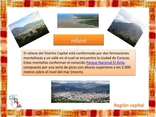 relievé
El relieve del Distrito Capital está conformado por dos formaciones
montañosas y un valle en el cual se encuentra la ciudad de Caracas.
Estas montañas conforman el conocido Parque Nacional El Ávila,
compuesto por una serie de picos con alturas superiores a los 2.000
metros sobre el nivel del mar (msnm).
 