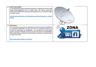 19 QUÉ ES UNA ANTENA 
es un dispositivo (conductor metálico) diseñado con el objetivo de emitir o recibir 
ondas electromagnéticas hacia el espacio libre. Una antena transmisora 
transforma energía eléctrica en ondas electromagnéticas, y una receptora realiza 
la función inversa. 
http://catarina.udlap.mx/u_dl_a/tales/documentos/lem/hernandez_a_r/capitu 
lo2.pdf 
20 QUÉ ES WI FI 
Es un mecanismo de conexión de dispositivos electrónicos de forma inalámbrica. 
Los dispositivos habilitados con wifi, tales como un ordenador personal, una 
consola de videojuegos, un Smartphone, o un reproductor de audio digital, 
pueden conectarse a Internet a través de un punto de acceso de red inalámbrica. 
Dicho acceso tiene un alcance de unos 20 metros en interiores, una distancia que 
es mayor al aire libre. 
http://www.quees.info/que-es-wifi.html 
 