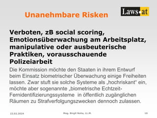 Unanehmbare Risken
Verboten, zB social scoring,
Emotionsüberwachung am Arbeitsplatz,
manipulative oder ausbeuterische
Praktiken, vorausschauende
Polizeiarbeit
Die Kommission möchte den Staaten in ihrem Entwurf
beim Einsatz biometrischer Überwachung einige Freiheiten
lassen. Zwar stuft sie solche Systeme als „hochriskant“ ein,
möchte aber sogenannte „biometrische Echtzeit-
Fernidentifizierungssysteme in öffentlich zugänglichen
Räumen zu Strafverfolgungszwecken dennoch zulassen.
22.02.2024 Mag. Birgit Noha, LL.M. 10
 