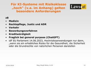 Für KI-Systeme mit Risikoklasse
„hoch“ (v.a. im Anhang) gelten
besondere Anforderungen
zB
• Medizin
• Rechtspflege, Justiz und ADR
• Verkehr
• Bewerbungsverfahren
• Kreditwürdigkeit
• Fraglich bei general purpose (ChatGPT)
• idF EU Parlament 14.06.2023, Hochrisikoanwendungen nur dann,
„wenn sie ein erhebliches Risiko für die Gesundheit, die Sicherheit
oder die Grundrechte von natürlichen Personen darstellen
22.02.2024 Mag. Birgit Noha, LL.M. 11
 