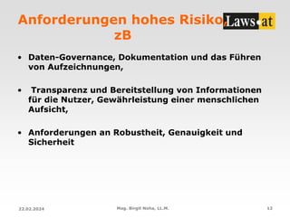 Anforderungen hohes Risiko,
zB
• Daten-Governance, Dokumentation und das Führen
von Aufzeichnungen,
• Transparenz und Bereitstellung von Informationen
für die Nutzer, Gewährleistung einer menschlichen
Aufsicht,
• Anforderungen an Robustheit, Genauigkeit und
Sicherheit
22.02.2024 Mag. Birgit Noha, LL.M. 12
 