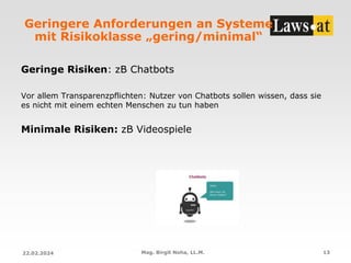 Geringere Anforderungen an Systeme
mit Risikoklasse „gering/minimal“
Geringe Risiken: zB Chatbots
Vor allem Transparenzpflichten: Nutzer von Chatbots sollen wissen, dass sie
es nicht mit einem echten Menschen zu tun haben
Minimale Risiken: zB Videospiele
22.02.2024 Mag. Birgit Noha, LL.M. 13
 