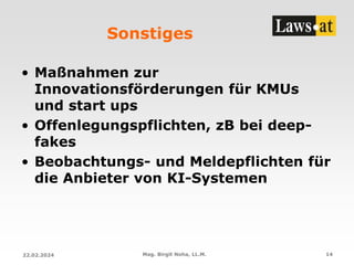 Sonstiges
• Maßnahmen zur
Innovationsförderungen für KMUs
und start ups
• Offenlegungspflichten, zB bei deep-
fakes
• Beobachtungs- und Meldepflichten für
die Anbieter von KI-Systemen
22.02.2024 Mag. Birgit Noha, LL.M. 14
 