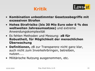 Kritik
• Kombination unbestimmter Gesetzesbegriffe mit
exzessiven Strafen
• Hohes Strafrisiko (bis 30 Mio Euro oder 6 % des
weltweiten Jahresumsatzes) und extreme
Anwendungskomplexität
• Es fehlen Methoden und Messung: zB für
Robustheit, für Möglichkeit der menschlichen
Überwachung
• Definitionen, zB zur Transparenz nicht ganz klar,
auch nicht zum Inverkehrbringen, betreiben,
nutzen……
• Militärische Nutzung ausgenommen, etc.
22.02.2024 Mag. Birgit Noha, LL.M. 15
 