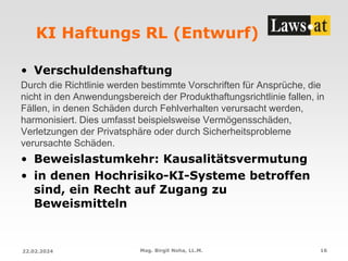 KI Haftungs RL (Entwurf)
• Verschuldenshaftung
Durch die Richtlinie werden bestimmte Vorschriften für Ansprüche, die
nicht in den Anwendungsbereich der Produkthaftungsrichtlinie fallen, in
Fällen, in denen Schäden durch Fehlverhalten verursacht werden,
harmonisiert. Dies umfasst beispielsweise Vermögensschäden,
Verletzungen der Privatsphäre oder durch Sicherheitsprobleme
verursachte Schäden.
• Beweislastumkehr: Kausalitätsvermutung
• in denen Hochrisiko-KI-Systeme betroffen
sind, ein Recht auf Zugang zu
Beweismitteln
22.02.2024 Mag. Birgit Noha, LL.M. 16
 