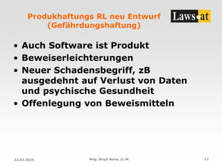 Produkhaftungs RL neu Entwurf
(Gefährdungshaftung)
• Auch Software ist Produkt
• Beweiserleichterungen
• Neuer Schadensbegriff, zB
ausgedehnt auf Verlust von Daten
und psychische Gesundheit
• Offenlegung von Beweismitteln
22.02.2024 Mag. Birgit Noha, LL.M. 17
 