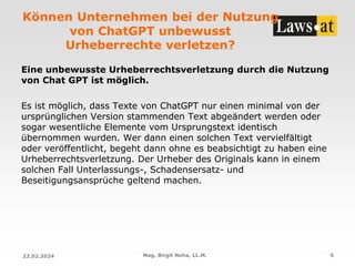 Können Unternehmen bei der Nutzung
von ChatGPT unbewusst
Urheberrechte verletzen?
Eine unbewusste Urheberrechtsverletzung durch die Nutzung
von Chat GPT ist möglich.
Es ist möglich, dass Texte von ChatGPT nur einen minimal von der
ursprünglichen Version stammenden Text abgeändert werden oder
sogar wesentliche Elemente vom Ursprungstext identisch
übernommen wurden. Wer dann einen solchen Text vervielfältigt
oder veröffentlicht, begeht dann ohne es beabsichtigt zu haben eine
Urheberrechtsverletzung. Der Urheber des Originals kann in einem
solchen Fall Unterlassungs-, Schadensersatz- und
Beseitigungsansprüche geltend machen.
22.02.2024 Mag. Birgit Noha, LL.M. 5
 