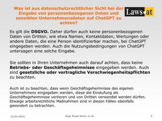 Was ist aus datenschutzrechtlicher Sicht bei der
Eingabe von personenbezogenen Daten und
sensiblen Unternehmensdaten auf ChatGPT zu
achten?
Es gilt die DSGVO. Daher dürfen auch keine personenbezogenen
Daten von Dritten, wie etwa Namen, Kontaktdaten, Wertungen oder
andere Daten, die eine Person identifizierbar machen, bei ChatGPT
eingegeben werden. Auch die Nutzungsbedingungen von ChatGPT
untersagen eine solche Eingabe.
Sie sollten in Ihren Unternehmen auch darauf achten, dass keine
Betriebs- oder Geschäftsgeheimnisse eingegeben werden. Auch
sind gesetzliche oder vertragliche Verschwiegenheitspflichten
zu beachten.
Auch ist zu beachten, dass wenn Geschäftsgeheimnisse des eigenen
Unternehmens eingegeben werden, diese die Einstufung als
Geschäftsgeheimnisse verlieren und von Dritten verwendet werden dürfen.
Etwaige arbeitsrechtliche Maßnahmen sind in diesen Fällen ebenfalls
gesondert zu betrachten.
22.02.2024 Mag. Birgit Noha, LL.M. 6
 