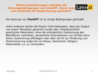 Welche Anforderungen enthalten die
Nutzungsbedingungen von ChatGPT, denen man
zum Zeitpunkt der Registrierung zustimmt?
Die Nutzung von ChatGPT ist an einige Bedingungen geknüpft.
Unter anderem dürfen die Nutzer nicht behaupten, dass der Output
von einem Menschen generiert wurde oder urheberrechtlich
geschützte Materialien, ohne die erforderliche Zustimmung des
Betroffenen verbreiten, persönliche Informationen von Dritten ohne
deren Zustimmung offenlegen oder aber die KI zur Förderung von
Diskriminierung aufgrund von Rasse, Geschlecht, Religion,
Nationalität u.a. zu verwenden.
22.02.2024 Mag. Birgit Noha, LL.M. 7
 