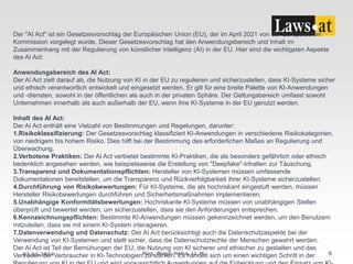 22.02.2024 Mag. Birgit Noha, LL.M. 8
Der "AI Act" ist ein Gesetzesvorschlag der Europäischen Union (EU), der im April 2021 von der Europäischen
Kommission vorgelegt wurde. Dieser Gesetzesvorschlag hat den Anwendungsbereich und Inhalt im
Zusammenhang mit der Regulierung von künstlicher Intelligenz (AI) in der EU. Hier sind die wichtigsten Aspekte
des AI Act:
Anwendungsbereich des AI Act:
Der AI Act zielt darauf ab, die Nutzung von KI in der EU zu regulieren und sicherzustellen, dass KI-Systeme sicher
und ethisch verantwortlich entwickelt und eingesetzt werden. Er gilt für eine breite Palette von KI-Anwendungen
und -diensten, sowohl in der öffentlichen als auch in der privaten Sphäre. Der Geltungsbereich umfasst sowohl
Unternehmen innerhalb als auch außerhalb der EU, wenn ihre KI-Systeme in der EU genutzt werden.
Inhalt des AI Act:
Der AI Act enthält eine Vielzahl von Bestimmungen und Regelungen, darunter:
1.Risikoklassifizierung: Der Gesetzesvorschlag klassifiziert KI-Anwendungen in verschiedene Risikokategorien,
von niedrigem bis hohem Risiko. Dies hilft bei der Bestimmung des erforderlichen Maßes an Regulierung und
Überwachung.
2.Verbotene Praktiken: Der AI Act verbietet bestimmte KI-Praktiken, die als besonders gefährlich oder ethisch
bedenklich angesehen werden, wie beispielsweise die Erstellung von "Deepfake"-Inhalten zur Täuschung.
3.Transparenz und Dokumentationspflichten: Hersteller von KI-Systemen müssen umfassende
Dokumentationen bereitstellen, um die Transparenz und Rückverfolgbarkeit ihrer KI-Systeme sicherzustellen.
4.Durchführung von Risikobewertungen: Für KI-Systeme, die als hochriskant eingestuft werden, müssen
Hersteller Risikobewertungen durchführen und Sicherheitsmaßnahmen implementieren.
5.Unabhängige Konformitätsbewertungen: Hochriskante KI-Systeme müssen von unabhängigen Stellen
überprüft und bewertet werden, um sicherzustellen, dass sie den Anforderungen entsprechen.
6.Kennzeichnungspflichten: Bestimmte KI-Anwendungen müssen gekennzeichnet werden, um den Benutzern
mitzuteilen, dass sie mit einem KI-System interagieren.
7.Datenverwendung und Datenschutz: Der AI Act berücksichtigt auch die Datenschutzaspekte bei der
Verwendung von KI-Systemen und stellt sicher, dass die Datenschutzrechte der Menschen gewahrt werden.
Der AI Act ist Teil der Bemühungen der EU, die Nutzung von KI sicherer und ethischer zu gestalten und das
Vertrauen der Verbraucher in KI-Technologien zu stärken. Es handelt sich um einen wichtigen Schritt in der
 