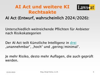 AI Act und weitere KI
Rechtsakte
AI Act (Entwurf, wahrscheinlich 2024/2026):
Unterschiedlich weitreichende Pflichten für Anbieter
nach Risikokategorien
Der AI Act teilt Künstliche Intelligenz in drei
„unannehmbar“, „hoch“ und „gering/minimal“.
Je mehr Risiko, desto mehr Auflagen, die auch geprüft
werden.
22.02.2024 Mag. Birgit Noha, LL.M. 9
 
