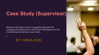 Case Study (Supervisor)
Based on this data, here's a suggested approach for
managing the performance and career development of the
medical representatives in your team.
BY: NOHA ADEL
 