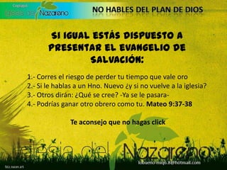 Si igual estás dispuesto a presentar el evangelio de Salvación:1.- Corres el riesgo de perder tu tiempo que vale oro2.- Si le hablas a un Hno. Nuevo ¿y si no vuelve a la iglesia?3.- Otros dirán: ¿Qué se cree? -Ya se le pasara-4.- Podrías ganar otro obrero como tu. Mateo 9:37-38Te aconsejo que no hagas click