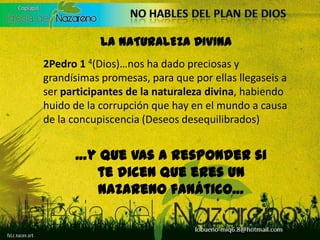 LA NATURALEZA DIVINA2Pedro 1 4(Dios)…nos ha dado preciosas y grandísimas promesas, para que por ellas llegaseis a ser participantes de la naturalezadivina, habiendo huido de la corrupción que hay en el mundo a causa de la concupiscencia (Deseos desequilibrados)…y que vas a responder si te dicen que eres un Nazareno fanático…