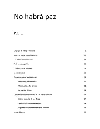 No habrá paz
P.O.L.
Un juego de intriga y misterio 3
Muere el poeta, nace el traductor 10
Las fértiles letras irlandesas 15
Todo preso es político 19
La maldición del antipoeta 24
El acto creativo 30
Otros poemas de Walt Whitman 32
Urdí, urdí, porfiada vida 32
Una medianoche serena 32
La oración última 32
Otros extractos de Los Amos y de Las nuevas criaturas 34
Primer extracto de Los Amos 34
Segundo extracto de Los Amos 34
Segundo extracto de Las nuevas criaturas 35
Leonard Cohen 36
 