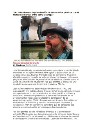 "No habrá freno a la privatización de los servicios públicos con el tratado comercial entre EEUU y Europa" José Ramón Mariño es miembro del movimiento ATTAC Bizkaia. Natalia González de Uriarte El Diario.es 24/08/2014 José Ramón Mariño, economista de Attac, anuncia la presentación de mociones en los ayuntamientos para lograr la paralización de las negociaciones del Acuerdo Transatlántico de Comercio e Inversión. Consideran que el tratado, de salir aprobado, conllevará, entre otros perjuicios al ciudadano, la privatización de servicios públicos como el agua, la sanidad o la educación". "Lo que plantea la alianza es una verdadera amenaza a la democracia", advierte Mariño. José Ramón Mariño es economista y miembro de ATTAC, una organización civil independiente trata de influir democráticamente con sus aportaciones en los movimientos sociales, partidos políticos y sindicatos. El colectivo presentará a partir de septiembre en los ayuntamientos mociones para lograr la paralización de las negociaciones entre EEUU y Europa sobre el Acuerdo Transatlántico de Comercio e Inversión y declarar los municipios insumisos y opuestos al TTIP. El economista considera que de aprobarse esa alianza serán muchos los perjuicios para los ciudadanos. "Lo que plantea es una verdadera amenaza a la democracia", advierte. Mariño cree que la aplicación de este convenio desembocará en "la privatización de los servicios públicos como el agua, la sanidad o la educación" además de desempleo. Desde el movimiento ATTAC  