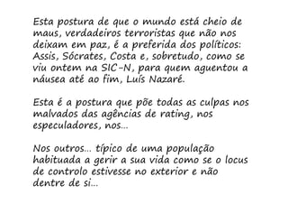 Esta postura de que o mundo está cheio de
maus, verdadeiros terroristas que não nos
deixam em paz, é a preferida dos políticos:
Assis, Sócrates, Costa e, sobretudo, como se
viu ontem na SIC-N, para quem aguentou a
náusea até ao fim, Luís Nazaré.

Esta é a postura que põe todas as culpas nos
malvados das agências de rating, nos
especuladores, nos…

Nos outros… típico de uma população
habituada a gerir a sua vida como se o locus
de controlo estivesse no exterior e não
dentre de si…
 