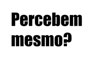 Percebem
mesmo?
 