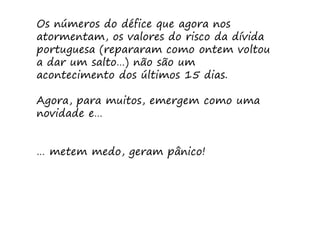 Os números do défice que agora nos
atormentam, os valores do risco da dívida
portuguesa (repararam como ontem voltou
a dar um salto…) não são um
acontecimento dos últimos 15 dias.

Agora, para muitos, emergem como uma
novidade e…


… metem medo, geram pânico!
 