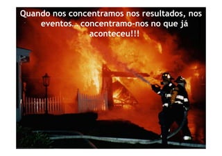 Quando nos concentramos nos resultados, nos
    eventos… concentramo-nos no que já
               aconteceu!!!
 