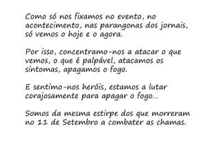 Como só nos fixamos no evento, no
acontecimento, nas parangonas dos jornais,
só vemos o hoje e o agora.

Por isso, concentramo-nos a atacar o que
vemos, o que é palpável, atacamos os
sintomas, apagamos o fogo.

E sentimo-nos heróis, estamos a lutar
corajosamente para apagar o fogo…

Somos da mesma estirpe dos que morreram
no 11 de Setembro a combater as chamas.
 