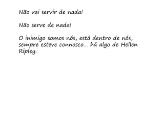 Não vai servir de nada!

Não serve de nada!

O inimigo somos nós, está dentro de nós,
sempre esteve connosco… há algo de Hellen
Ripley.
 